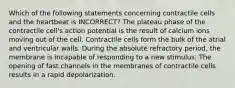 Which of the following statements concerning contractile cells and the heartbeat is INCORRECT? The plateau phase of the contractile cell's action potential is the result of calcium ions moving out of the cell. Contractile cells form the bulk of the atrial and ventricular walls. During the absolute refractory period, the membrane is incapable of responding to a new stimulus. The opening of fast channels in the membranes of contractile cells results in a rapid depolarization.