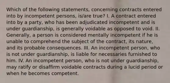 Which of the following statements, concerning contracts entered into by incompetent persons, is/are true? I. A contract entered into by a party, who has been adjudicated incompetent and is under guardianship, is generally voidable as opposed to void. II. Generally, a person is considered mentally incompetent if he is unable to comprehend the subject of the contract, its nature, and its probable consequences. III. An incompetent person, who is not under guardianship, is liable for necessaries furnished to him. IV. An incompetent person, who is not under guardianship, may ratify or disaffirm voidable contracts during a lucid period or when he becomes competent.