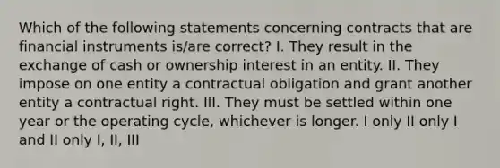 Which of the following statements concerning contracts that are financial instruments is/are correct? I. They result in the exchange of cash or ownership interest in an entity. II. They impose on one entity a contractual obligation and grant another entity a contractual right. III. They must be settled within one year or the operating cycle, whichever is longer. I only II only I and II only I, II, III