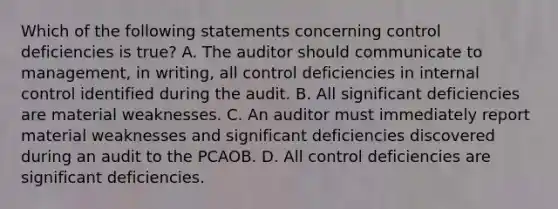 Which of the following statements concerning control deficiencies is true? A. The auditor should communicate to management, in writing, all control deficiencies in internal control identified during the audit. B. All significant deficiencies are material weaknesses. C. An auditor must immediately report material weaknesses and significant deficiencies discovered during an audit to the PCAOB. D. All control deficiencies are significant deficiencies.