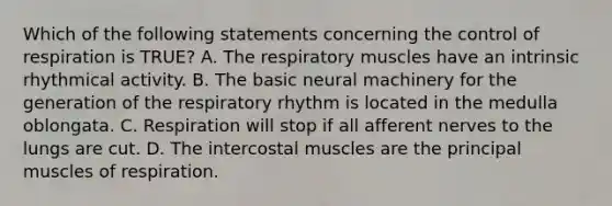 Which of the following statements concerning the control of respiration is TRUE? A. The respiratory muscles have an intrinsic rhythmical activity. B. The basic neural machinery for the generation of the respiratory rhythm is located in the medulla oblongata. C. Respiration will stop if all afferent nerves to the lungs are cut. D. The intercostal muscles are the principal muscles of respiration.