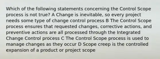 Which of the following statements concerning the Control Scope process is not true? A Change is inevitable, so every project needs some type of change control process B The Control Scope process ensures that requested changes, corrective actions, and preventive actions are all processed through the Integrated Change Control process C The Control Scope process is used to manage changes as they occur D Scope creep is the controlled expansion of a product or project scope