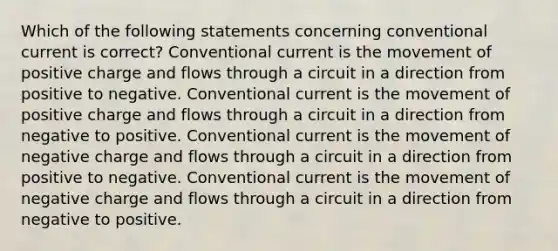 Which of the following statements concerning conventional current is correct? Conventional current is the movement of positive charge and flows through a circuit in a direction from positive to negative. Conventional current is the movement of positive charge and flows through a circuit in a direction from negative to positive. Conventional current is the movement of negative charge and flows through a circuit in a direction from positive to negative. Conventional current is the movement of negative charge and flows through a circuit in a direction from negative to positive.