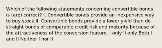 Which of the following statements concerning convertible bonds is (are) correct? I. Convertible bonds provide an inexpensive way to buy stock.II. Convertible bonds provide a lower yield than do straight bonds of comparable credit risk and maturity because of the attractiveness of the conversion feature. I only II only Both I and II Neither I nor II