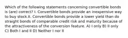 Which of the following statements concerning convertible bonds is (are) correct? I. Convertible bonds provide an inexpensive way to buy stock.II. Convertible bonds provide a lower yield than do straight bonds of comparable credit risk and maturity because of the attractiveness of the conversion feature. A) I only B) II only C) Both I and II D) Neither I nor II