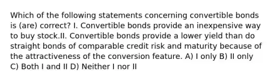 Which of the following statements concerning convertible bonds is (are) correct? I. Convertible bonds provide an inexpensive way to buy stock.II. Convertible bonds provide a lower yield than do straight bonds of comparable credit risk and maturity because of the attractiveness of the conversion feature. A) I only B) II only C) Both I and II D) Neither I nor II