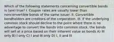 Which of the following statements concerning convertible bonds is (are) true? I. Coupon rates are usually lower than nonconvertible bonds of the same issuer. II. Convertible bondholders are creditors of the corporation. III. If the underlying common stock should decline to the point where there is no advantage to convert the bonds into common stock, the bonds will sell at a price based on their inherent value as bonds A) III only B) I only C) I and III only D) I, II and III