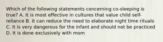 Which of the following statements concerning co-sleeping is true? A. It is most effective in cultures that value child self-reliance B. It can reduce the need to elaborate night time rituals C. It is very dangerous for the infant and should not be practiced D. It is done exclusively with mom