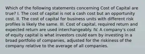 Which of the following statements concerning Cost of Capital are true? I. The cost of capital is not a cash cost but an opportunity cost. II. The cost of capital for business units with different risk profiles is likely the same. III. Cost of capital, required return and expected return are used interchangeably. IV. A company's cost of equity capital is what investors could earn by investing in a broad portfolio of companies, adjusted for the riskiness of the company relative to the average of all companies.