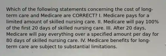 Which of the following statements concerning the cost of long-term care and Medicare are CORRECT? I. Medicare pays for a limited amount of skilled nursing care. II. Medicare will pay 100% of the first 20 days of skilled nursing care. III. After 20 days, Medicare will pay everything over a specified amount per day for 80 days of skilled nursing care. IV. Medicare benefits for long-term care are subject to substantial limitations.