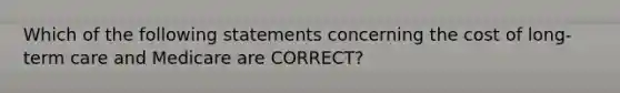 Which of the following statements concerning the cost of long-term care and Medicare are CORRECT?