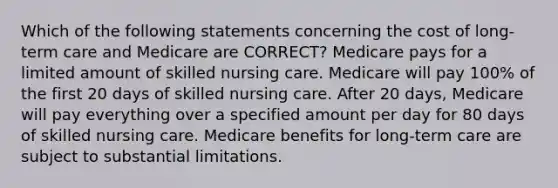 Which of the following statements concerning the cost of long-term care and Medicare are CORRECT? Medicare pays for a limited amount of skilled nursing care. Medicare will pay 100% of the first 20 days of skilled nursing care. After 20 days, Medicare will pay everything over a specified amount per day for 80 days of skilled nursing care. Medicare benefits for long-term care are subject to substantial limitations.