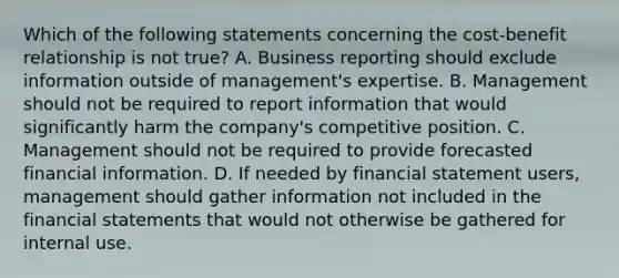 Which of the following statements concerning the cost-benefit relationship is not true? A. Business reporting should exclude information outside of management's expertise. B. Management should not be required to report information that would significantly harm the company's competitive position. C. Management should not be required to provide forecasted financial information. D. If needed by financial statement users, management should gather information not included in the financial statements that would not otherwise be gathered for internal use.