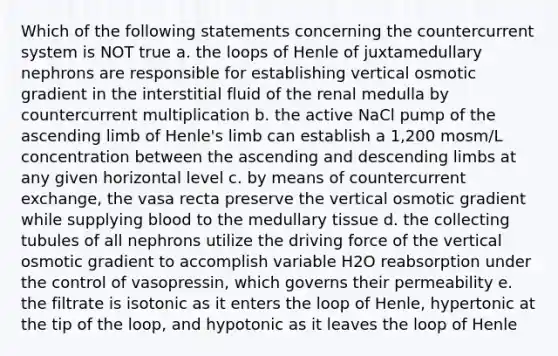 Which of the following statements concerning the countercurrent system is NOT true a. the loops of Henle of juxtamedullary nephrons are responsible for establishing vertical osmotic gradient in the interstitial fluid of the renal medulla by countercurrent multiplication b. the active NaCl pump of the ascending limb of Henle's limb can establish a 1,200 mosm/L concentration between the ascending and descending limbs at any given horizontal level c. by means of countercurrent exchange, the vasa recta preserve the vertical osmotic gradient while supplying blood to the medullary tissue d. the collecting tubules of all nephrons utilize the driving force of the vertical osmotic gradient to accomplish variable H2O reabsorption under the control of vasopressin, which governs their permeability e. the filtrate is isotonic as it enters the loop of Henle, hypertonic at the tip of the loop, and hypotonic as it leaves the loop of Henle