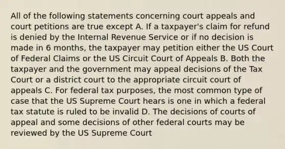 All of the following statements concerning court appeals and court petitions are true except A. If a taxpayer's claim for refund is denied by the Internal Revenue Service or if no decision is made in 6 months, the taxpayer may petition either the US Court of Federal Claims or the US Circuit Court of Appeals B. Both the taxpayer and the government may appeal decisions of the Tax Court or a district court to the appropriate circuit court of appeals C. For federal tax purposes, the most common type of case that the US Supreme Court hears is one in which a federal tax statute is ruled to be invalid D. The decisions of courts of appeal and some decisions of other federal courts may be reviewed by the US Supreme Court