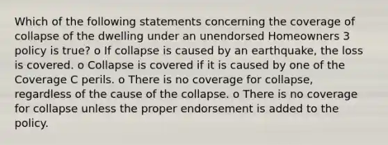 Which of the following statements concerning the coverage of collapse of the dwelling under an unendorsed Homeowners 3 policy is true? o If collapse is caused by an earthquake, the loss is covered. o Collapse is covered if it is caused by one of the Coverage C perils. o There is no coverage for collapse, regardless of the cause of the collapse. o There is no coverage for collapse unless the proper endorsement is added to the policy.