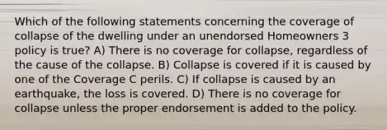 Which of the following statements concerning the coverage of collapse of the dwelling under an unendorsed Homeowners 3 policy is true? A) There is no coverage for collapse, regardless of the cause of the collapse. B) Collapse is covered if it is caused by one of the Coverage C perils. C) If collapse is caused by an earthquake, the loss is covered. D) There is no coverage for collapse unless the proper endorsement is added to the policy.