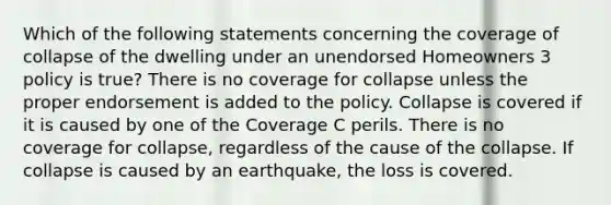 Which of the following statements concerning the coverage of collapse of the dwelling under an unendorsed Homeowners 3 policy is true? There is no coverage for collapse unless the proper endorsement is added to the policy. Collapse is covered if it is caused by one of the Coverage C perils. There is no coverage for collapse, regardless of the cause of the collapse. If collapse is caused by an earthquake, the loss is covered.