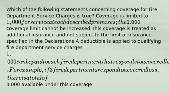 Which of the following statements concerning coverage for Fire Department Service Charges is true? Coverage is limited to 1,000 for service at each described premises; the1,000 coverage limit cannot be increased This coverage is treated as additional insurance and not subject to the limit of insurance specified in the Declarations A deductible is applied to qualifying fire department service charges 1,000 can be paid to each fire department that responds to a covered loss. For example, if 3 fire departments respond to a covered loss, there is a total of3,000 available under this coverage