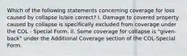 Which of the following statements concerning coverage for loss caused by collapse is/are correct? I. Damage to covered property caused by collapse is specifically excluded from coverage under the COL - Special Form. II. Some coverage for collapse is "given-back" under the Additional Coverage section of the COL-Special Form.