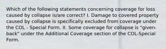 Which of the following statements concerning coverage for loss caused by collapse is/are correct? I. Damage to covered property caused by collapse is specifically excluded from coverage under the COL - Special Form. II. Some coverage for collapse is "given-back" under the Additional Coverage section of the COL-Special Form.