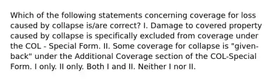 Which of the following statements concerning coverage for loss caused by collapse is/are correct? I. Damage to covered property caused by collapse is specifically excluded from coverage under the COL - Special Form. II. Some coverage for collapse is "given-back" under the Additional Coverage section of the COL-Special Form. I only. II only. Both I and II. Neither I nor II.