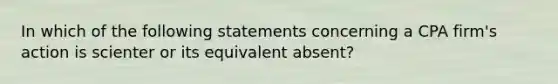 In which of the following statements concerning a CPA firm's action is scienter or its equivalent absent?