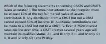 Which of the following statements concerning CRATS and CRUTS is/are accurate? I. The remainder interest at the inception must be at least 10% of the net fair market value of assets contributed. II. Any distribution from a CRUT but not a CRAT cannot exceed 50% of income. III. Additional contributions can be made to a CRAT but not to a CRUT. IV. Even if 7520 interest rates decline over time, a CRAT created several years ago will maintain its qualified status. A) I and III only. B) II and IV only. C) II, III and IV only. D) I and IV only.