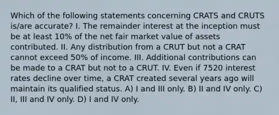 Which of the following statements concerning CRATS and CRUTS is/are accurate? I. The remainder interest at the inception must be at least 10% of the net fair market value of assets contributed. II. Any distribution from a CRUT but not a CRAT cannot exceed 50% of income. III. Additional contributions can be made to a CRAT but not to a CRUT. IV. Even if 7520 interest rates decline over time, a CRAT created several years ago will maintain its qualified status. A) I and III only. B) II and IV only. C) II, III and IV only. D) I and IV only.