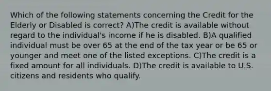 Which of the following statements concerning the Credit for the Elderly or Disabled is correct? A)The credit is available without regard to the individual's income if he is disabled. B)A qualified individual must be over 65 at the end of the tax year or be 65 or younger and meet one of the listed exceptions. C)The credit is a fixed amount for all individuals. D)The credit is available to U.S. citizens and residents who qualify.