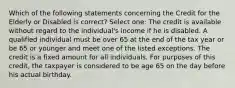 Which of the following statements concerning the Credit for the Elderly or Disabled is correct? Select one: The credit is available without regard to the individual's income if he is disabled. A qualified individual must be over 65 at the end of the tax year or be 65 or younger and meet one of the listed exceptions. The credit is a fixed amount for all individuals. For purposes of this credit, the taxpayer is considered to be age 65 on the day before his actual birthday.