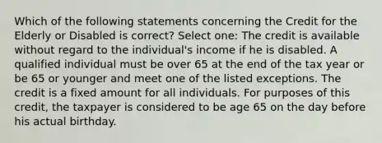 Which of the following statements concerning the Credit for the Elderly or Disabled is correct? Select one: The credit is available without regard to the individual's income if he is disabled. A qualified individual must be over 65 at the end of the tax year or be 65 or younger and meet one of the listed exceptions. The credit is a fixed amount for all individuals. For purposes of this credit, the taxpayer is considered to be age 65 on the day before his actual birthday.