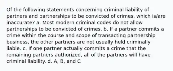 Of the following statements concerning criminal liability of partners and partnerships to be convicted of crimes, which is/are inaccurate? a. Most modern criminal codes do not allow partnerships to be convicted of crimes. b. If a partner commits a crime within the course and scope of transacting partnership business, the other partners are not usually held criminally liable. c. If one partner actually commits a crime that the remaining partners authorized, all of the partners will have criminal liability. d. A, B, and C