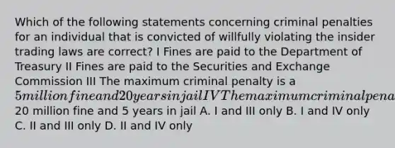 Which of the following statements concerning criminal penalties for an individual that is convicted of willfully violating the insider trading laws are correct? I Fines are paid to the Department of Treasury II Fines are paid to the Securities and Exchange Commission III The maximum criminal penalty is a 5 million fine and 20 years in jail IV The maximum criminal penalty is a20 million fine and 5 years in jail A. I and III only B. I and IV only C. II and III only D. II and IV only