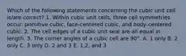 Which of the following statements concerning the cubic unit cell is/are correct? 1. Within cubic unit cells, three cell symmetries occur: primitive cubic, face-centered cubic, and body-centered cubic. 2. The cell edges of a cubic unit seal are all equal in length. 3. The corner angles of a cubic cell are 90°. A. 1 only B. 2 only C. 3 only D. 2 and 3 E. 1,2, and 3