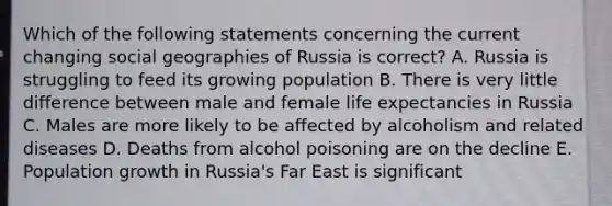 Which of the following statements concerning the current changing social geographies of Russia is correct? A. Russia is struggling to feed its growing population B. There is very little difference between male and female life expectancies in Russia C. Males are more likely to be affected by alcoholism and related diseases D. Deaths from alcohol poisoning are on the decline E. Population growth in Russia's Far East is significant