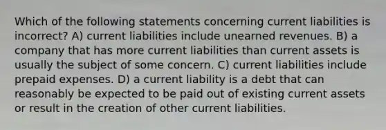 Which of the following statements concerning current liabilities is incorrect? A) current liabilities include unearned revenues. B) a company that has more current liabilities than current assets is usually the subject of some concern. C) current liabilities include prepaid expenses. D) a current liability is a debt that can reasonably be expected to be paid out of existing current assets or result in the creation of other current liabilities.