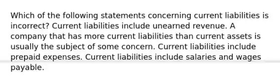 Which of the following statements concerning current liabilities is incorrect? Current liabilities include unearned revenue. A company that has more current liabilities than current assets is usually the subject of some concern. Current liabilities include prepaid expenses. Current liabilities include salaries and wages payable.