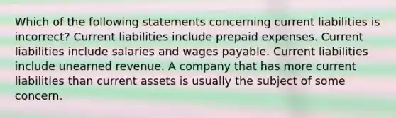 Which of the following statements concerning current liabilities is incorrect? Current liabilities include prepaid expenses. Current liabilities include salaries and wages payable. Current liabilities include unearned revenue. A company that has more current liabilities than current assets is usually the subject of some concern.