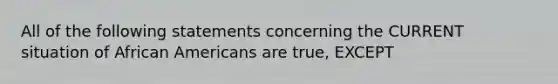 All of the following statements concerning the CURRENT situation of African Americans are true, EXCEPT