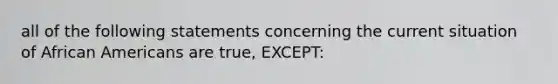 all of the following statements concerning the current situation of African Americans are true, EXCEPT: