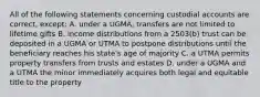 All of the following statements concerning custodial accounts are correct, except: A. under a UGMA, transfers are not limited to lifetime gifts B. income distributions from a 2503(b) trust can be deposited in a UGMA or UTMA to postpone distributions until the beneficiary reaches his state's age of majority C. a UTMA permits property transfers from trusts and estates D. under a UGMA and a UTMA the minor immediately acquires both legal and equitable title to the property