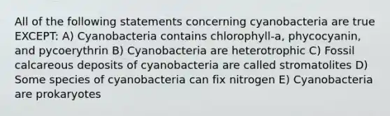 All of the following statements concerning cyanobacteria are true EXCEPT: A) Cyanobacteria contains chlorophyll-a, phycocyanin, and pycoerythrin B) Cyanobacteria are heterotrophic C) Fossil calcareous deposits of cyanobacteria are called stromatolites D) Some species of cyanobacteria can fix nitrogen E) Cyanobacteria are prokaryotes