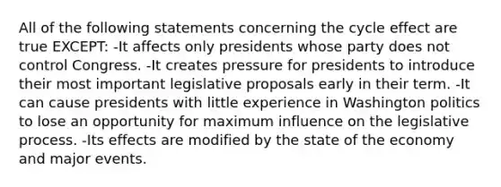 All of the following statements concerning the cycle effect are true EXCEPT: -It affects only presidents whose party does not control Congress. -It creates pressure for presidents to introduce their most important legislative proposals early in their term. -It can cause presidents with little experience in Washington politics to lose an opportunity for maximum influence on the legislative process. -Its effects are modified by the state of the economy and major events.