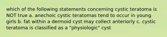 which of the following statements concerning cystic teratoma is NOT true a. anechoic cystic teratomas tend to occur in young girls b. fat within a dermoid cyst may collect anteriorly c. cystic teratoma is classified as a "physiologic" cyst