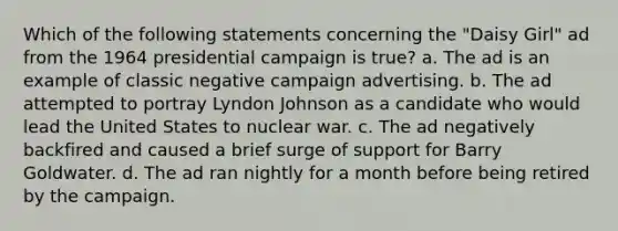 Which of the following statements concerning the "Daisy Girl" ad from the 1964 presidential campaign is true? a. The ad is an example of classic negative campaign advertising. b. The ad attempted to portray Lyndon Johnson as a candidate who would lead the United States to nuclear war. c. The ad negatively backfired and caused a brief surge of support for Barry Goldwater. d. The ad ran nightly for a month before being retired by the campaign.