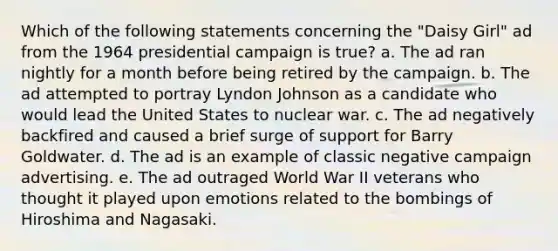 Which of the following statements concerning the "Daisy Girl" ad from the 1964 presidential campaign is true? a. The ad ran nightly for a month before being retired by the campaign. b. The ad attempted to portray Lyndon Johnson as a candidate who would lead the United States to nuclear war. c. The ad negatively backfired and caused a brief surge of support for Barry Goldwater. d. The ad is an example of classic negative campaign advertising. e. The ad outraged World War II veterans who thought it played upon emotions related to the bombings of Hiroshima and Nagasaki.