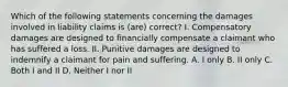 Which of the following statements concerning the damages involved in liability claims is (are) correct? I. Compensatory damages are designed to financially compensate a claimant who has suffered a loss. II. Punitive damages are designed to indemnify a claimant for pain and suffering. A. I only B. II only C. Both I and II D. Neither I nor II