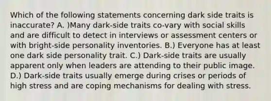 Which of the following statements concerning dark side traits is inaccurate? A. )Many dark-side traits co-vary with social skills and are difficult to detect in interviews or assessment centers or with bright-side personality inventories. B.) Everyone has at least one dark side personality trait. C.) Dark-side traits are usually apparent only when leaders are attending to their public image. D.) Dark-side traits usually emerge during crises or periods of high stress and are coping mechanisms for dealing with stress.