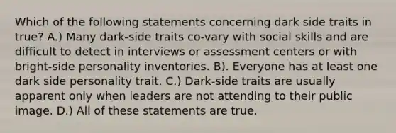 Which of the following statements concerning dark side traits in true? A.) Many dark-side traits co-vary with social skills and are difficult to detect in interviews or assessment centers or with bright-side personality inventories. B). Everyone has at least one dark side personality trait. C.) Dark-side traits are usually apparent only when leaders are not attending to their public image. D.) All of these statements are true.